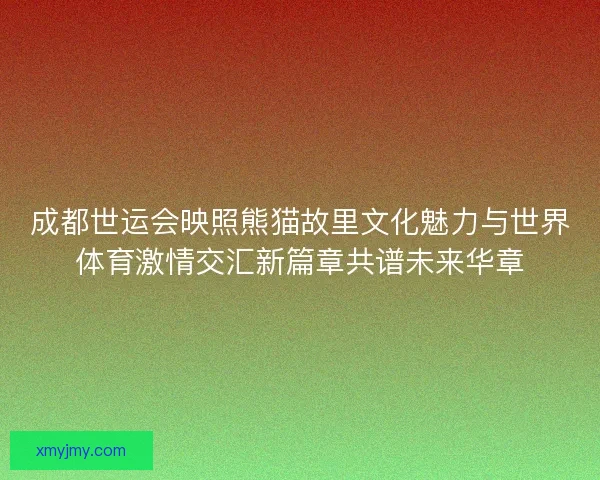 成都世运会映照熊猫故里文化魅力与世界体育激情交汇新篇章共谱未来华章