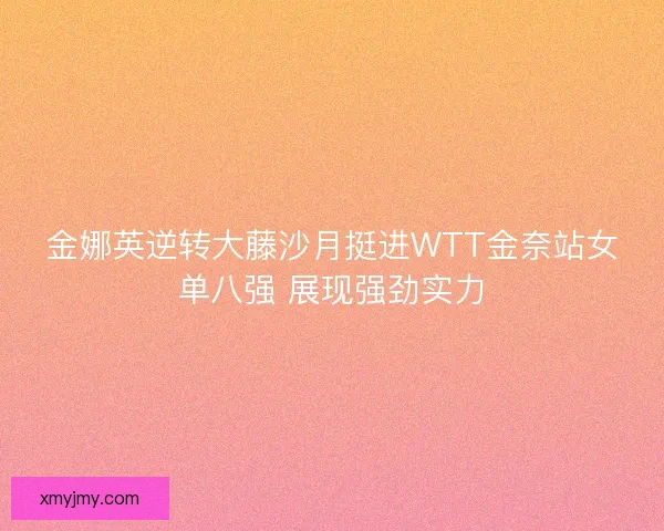 金娜英逆转大藤沙月挺进WTT金奈站女单八强 展现强劲实力