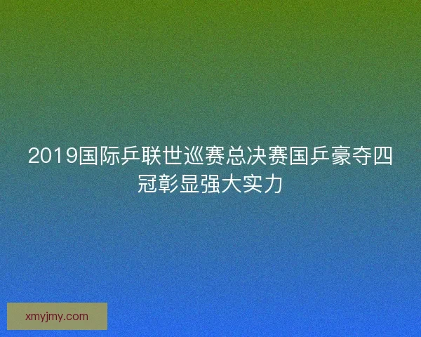 2019国际乒联世巡赛总决赛国乒豪夺四冠彰显强大实力