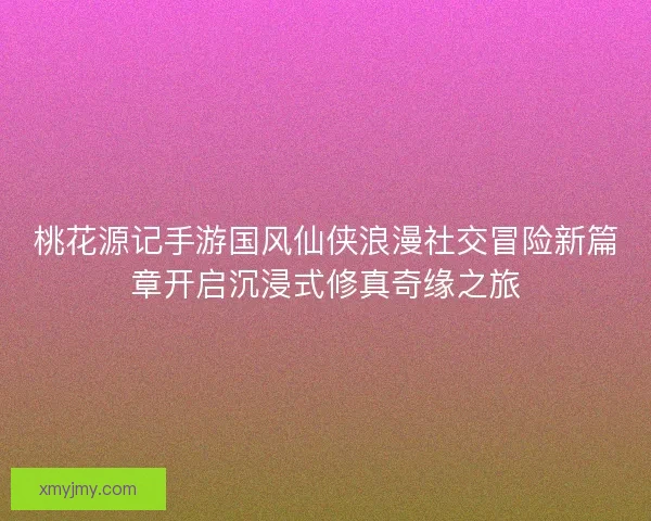 桃花源记手游国风仙侠浪漫社交冒险新篇章开启沉浸式修真奇缘之旅
