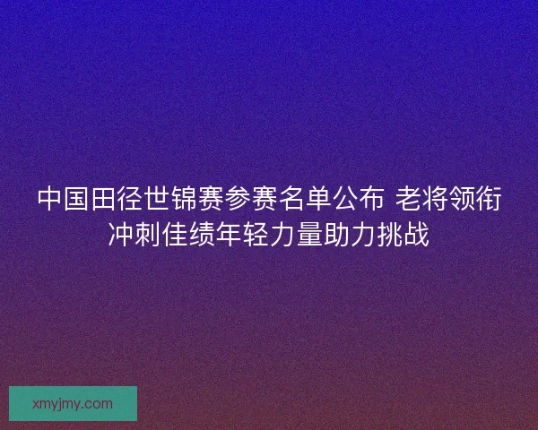 中国田径世锦赛参赛名单公布 老将领衔冲刺佳绩年轻力量助力挑战