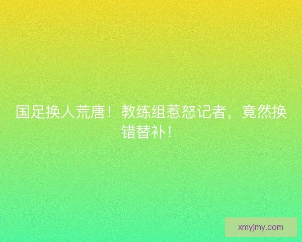 国足换人荒唐！教练组惹怒记者，竟然换错替补！