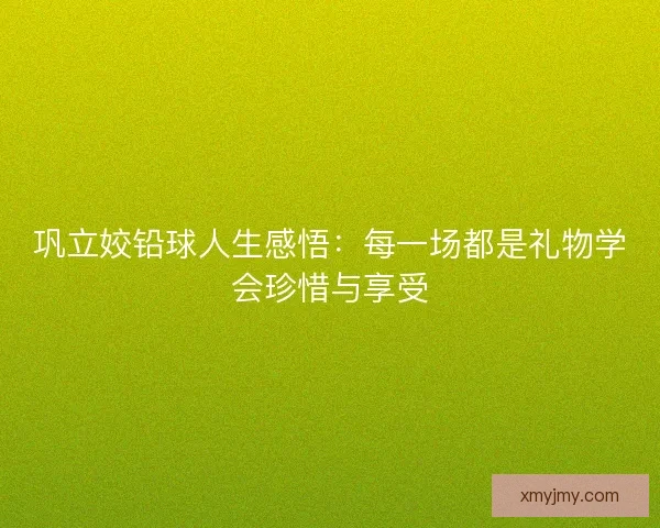 巩立姣铅球人生感悟：每一场都是礼物学会珍惜与享受