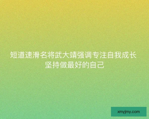 短道速滑名将武大靖强调专注自我成长 坚持做最好的自己