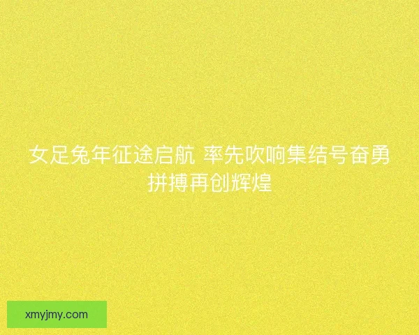 女足兔年征途启航 率先吹响集结号奋勇拼搏再创辉煌